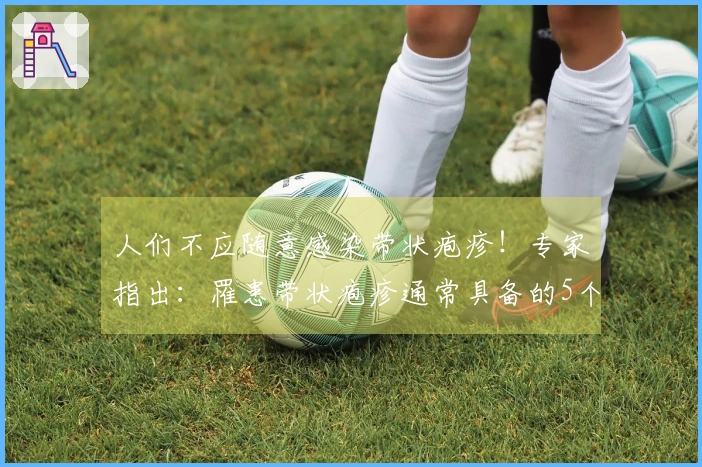 人们不应随意感染带状疱疹！专家指出：罹患带状疱疹通常具备的5个共性